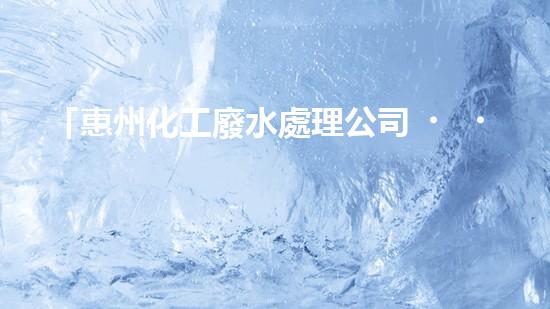 「惠州化工廢水處理公司，科技創(chuàng)新助清潔水源」